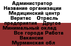 Администратор › Название организации ­ Медицинский центр Веритас › Отрасль предприятия ­ Другое › Минимальный оклад ­ 20 000 - Все города Работа » Вакансии   . Мурманская обл.,Оленегорск г.